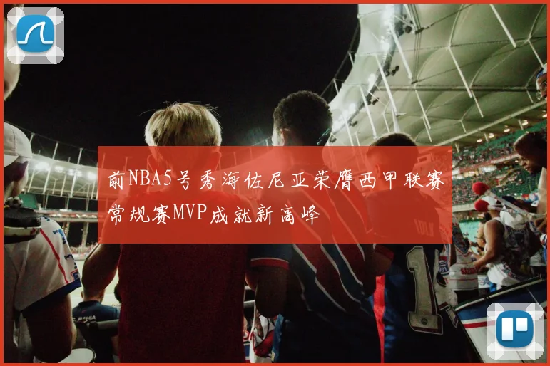 前NBA5号秀海佐尼亚荣膺西甲联赛常规赛MVP成就新高峰