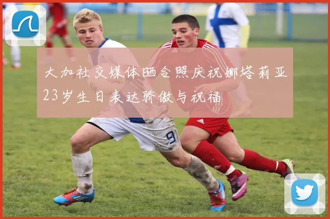 大加社交媒体晒合照庆祝娜塔莉亚23岁生日表达骄傲与祝福