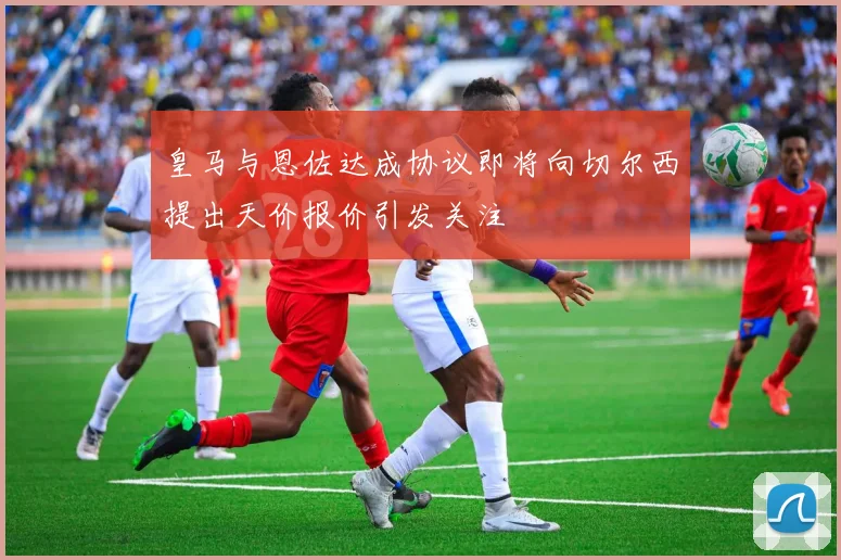 皇马与恩佐达成协议即将向切尔西提出天价报价引发关注