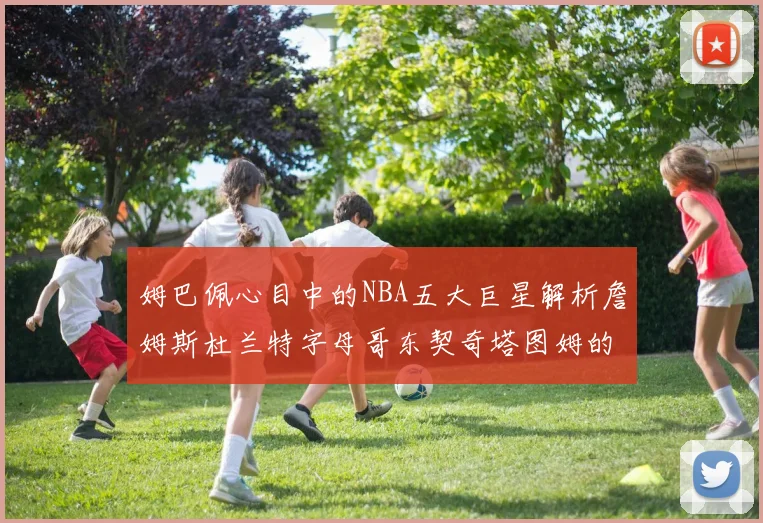 姆巴佩心目中的NBA五大巨星解析詹姆斯杜兰特字母哥东契奇塔图姆的独特魅力