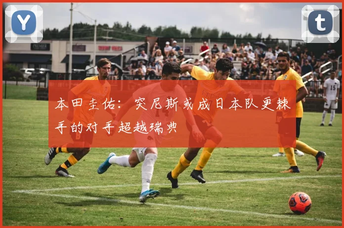 本田圭佑：突尼斯或成日本队更棘手的对手超越瑞典