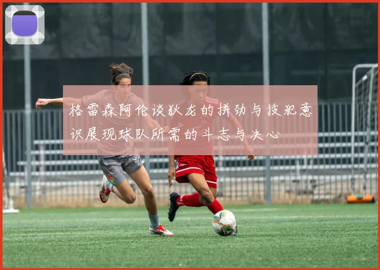 格雷森阿伦谈狄龙的拼劲与技犯意识展现球队所需的斗志与决心