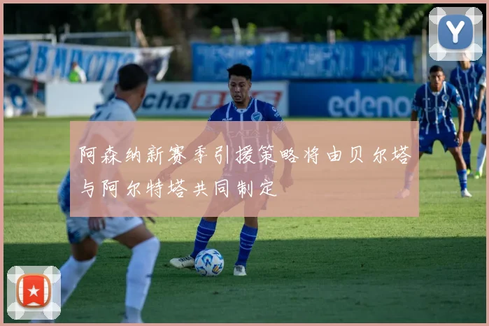 阿森纳新赛季引援策略将由贝尔塔与阿尔特塔共同制定