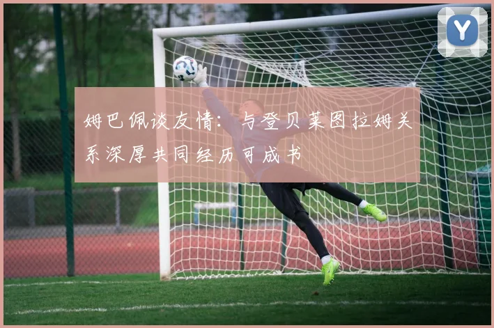 姆巴佩谈友情：与登贝莱图拉姆关系深厚共同经历可成书