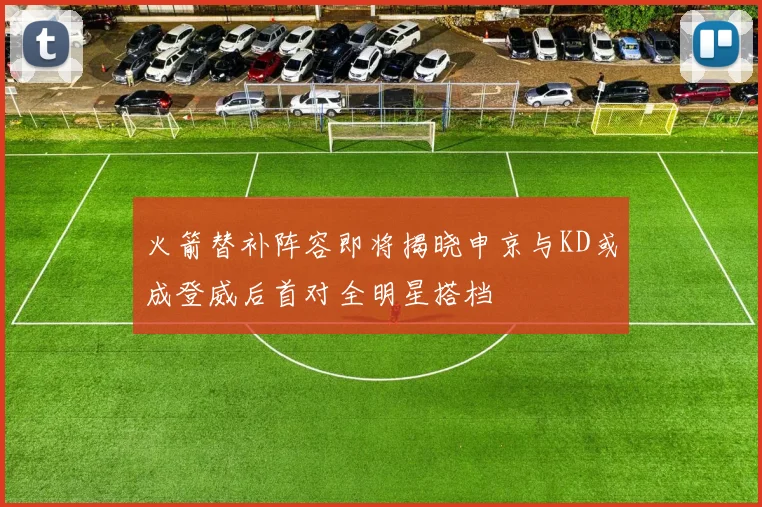 火箭替补阵容即将揭晓申京与KD或成登威后首对全明星搭档
