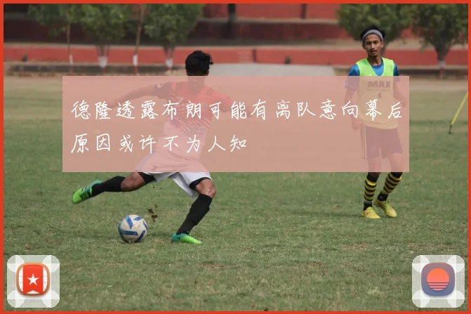 德隆透露布朗可能有离队意向幕后原因或许不为人知