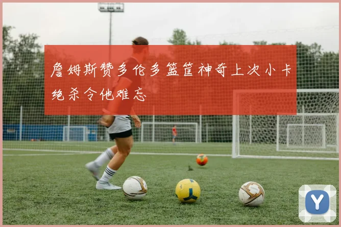 詹姆斯赞多伦多篮筐神奇上次小卡绝杀令他难忘