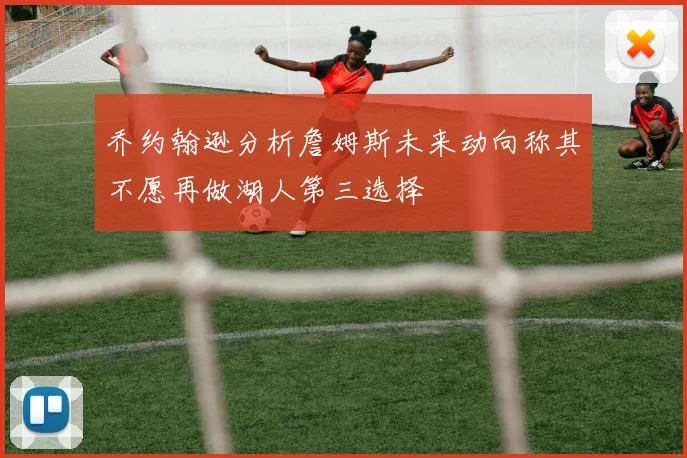 乔约翰逊分析詹姆斯未来动向称其不愿再做湖人第三选择