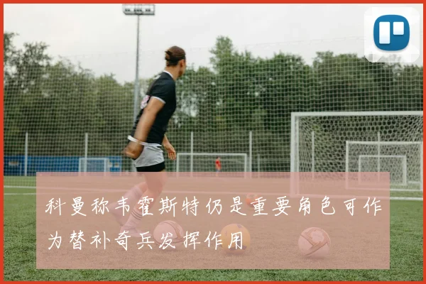 科曼称韦霍斯特仍是重要角色可作为替补奇兵发挥作用