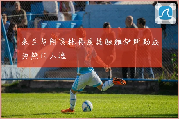 米兰与阿莫林再度接触雅伊斯勒成为热门人选