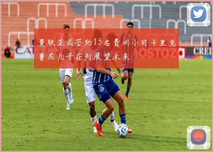 曼联正式签约15名青训小将卡里克鲁尼儿子在列展望未来