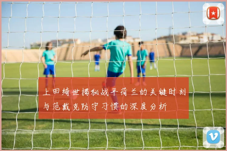 上田绮世揭秘战平荷兰的关键时刻与范戴克防守习惯的深度分析