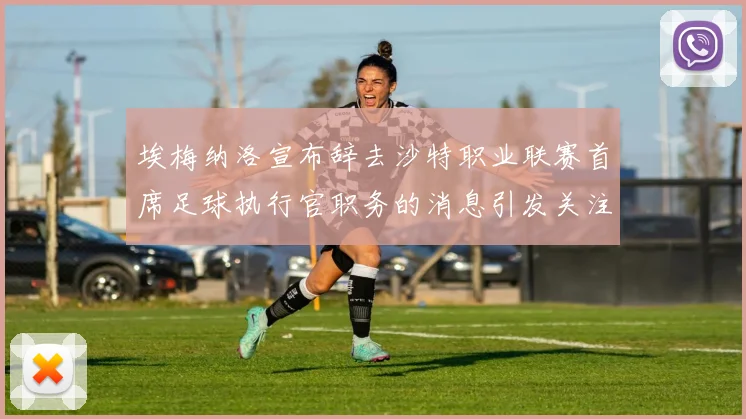 埃梅纳洛宣布辞去沙特职业联赛首席足球执行官职务的消息引发关注