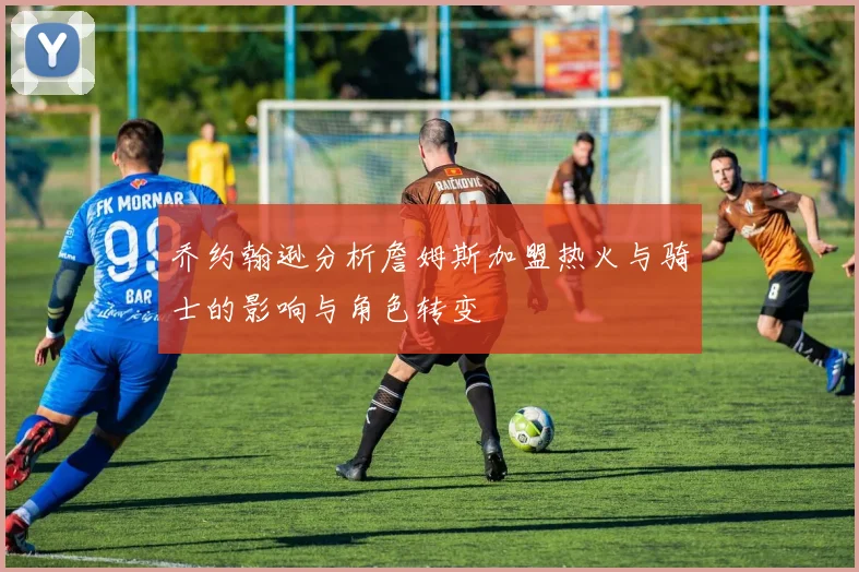 乔约翰逊分析詹姆斯加盟热火与骑士的影响与角色转变