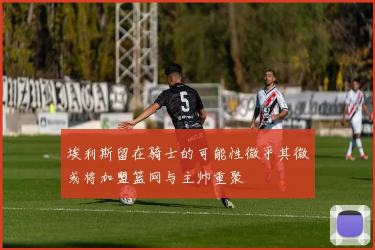 埃利斯留在骑士的可能性微乎其微或将加盟篮网与主帅重聚