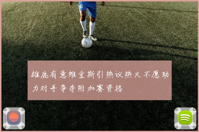 雄鹿有意维金斯引热议热火不愿助力对手争夺附加赛资格