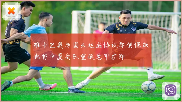 维卡里奥与国米达成协议即便保级也将今夏离队重返意甲在即
