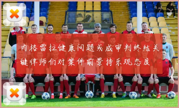 内格雷拉健康问题或成审判终结关键律师们对案件前景持乐观态度
