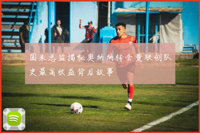 国米总监揭秘奥纳纳转会曼联创队史最高收益背后故事