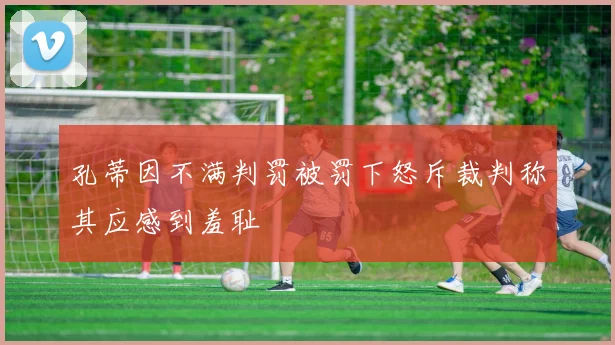 孔蒂因不满判罚被罚下怒斥裁判称其应感到羞耻