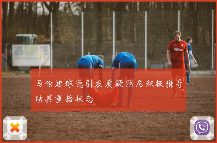 马伦进球荒引发质疑范尼积极辅导助其重拾状态