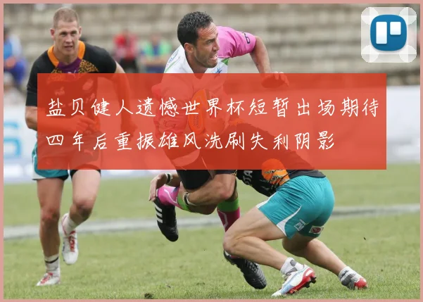 盐贝健人遗憾世界杯短暂出场期待四年后重振雄风洗刷失利阴影