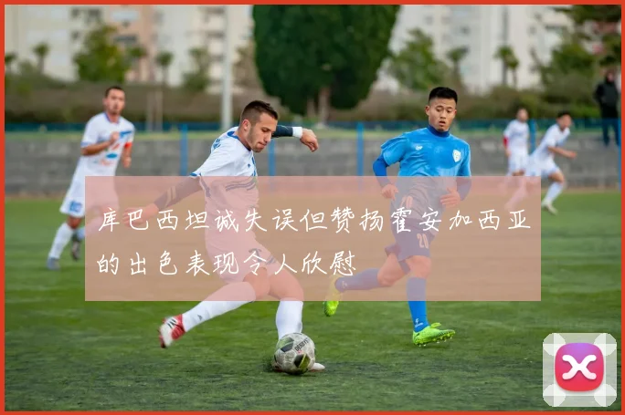库巴西坦诚失误但赞扬霍安加西亚的出色表现令人欣慰