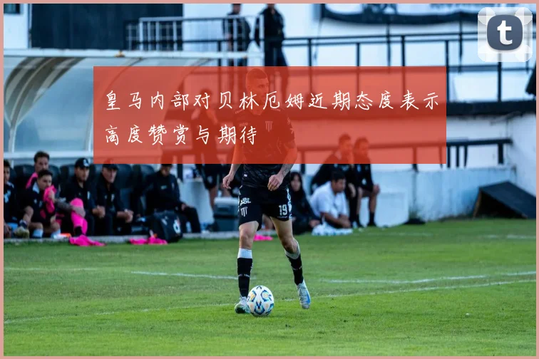 皇马内部对贝林厄姆近期态度表示高度赞赏与期待