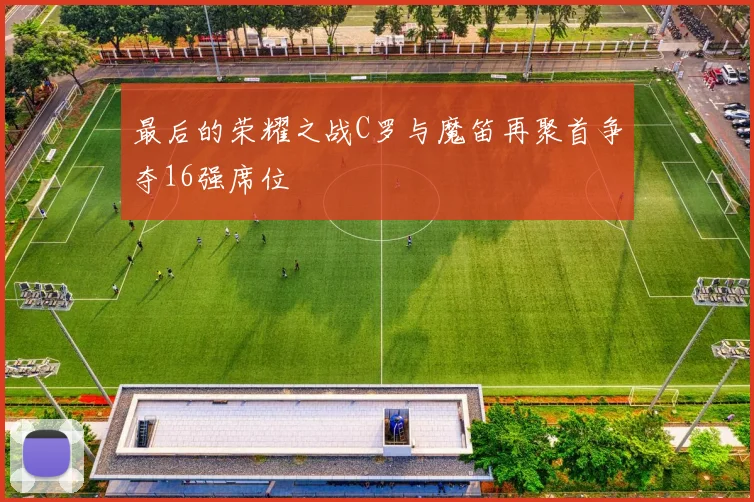 最后的荣耀之战C罗与魔笛再聚首争夺16强席位
